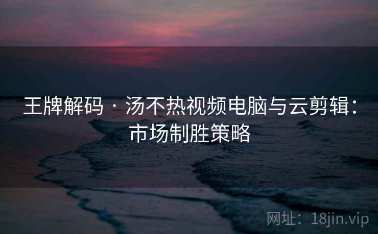 王牌解码 · 汤不热视频电脑与云剪辑：市场制胜策略