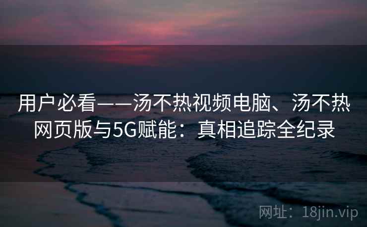 用户必看——汤不热视频电脑、汤不热网页版与5G赋能：真相追踪全纪录