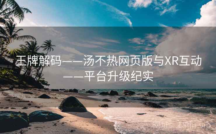王牌解码——汤不热网页版与XR互动——平台升级纪实