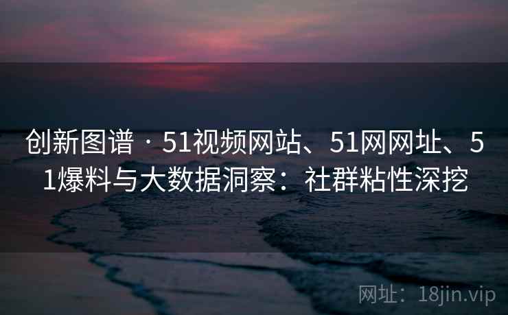 创新图谱 · 51视频网站、51网网址、51爆料与大数据洞察：社群粘性深挖
