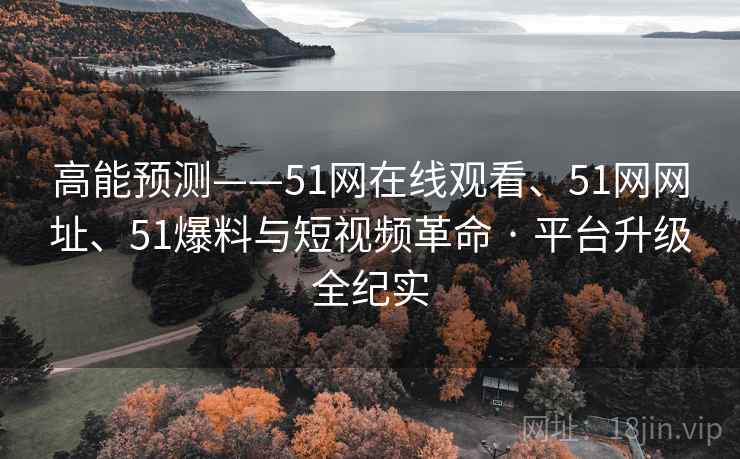 高能预测——51网在线观看、51网网址、51爆料与短视频革命 · 平台升级全纪实