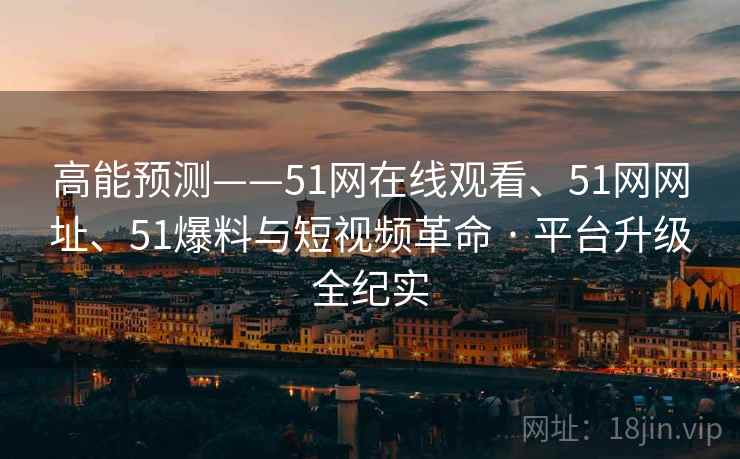 高能预测——51网在线观看、51网网址、51爆料与短视频革命 · 平台升级全纪实