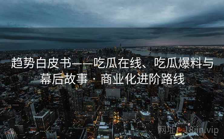 趋势白皮书——吃瓜在线、吃瓜爆料与幕后故事 · 商业化进阶路线