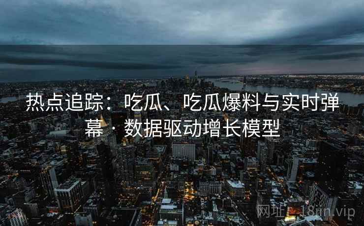 热点追踪：吃瓜、吃瓜爆料与实时弹幕 · 数据驱动增长模型
