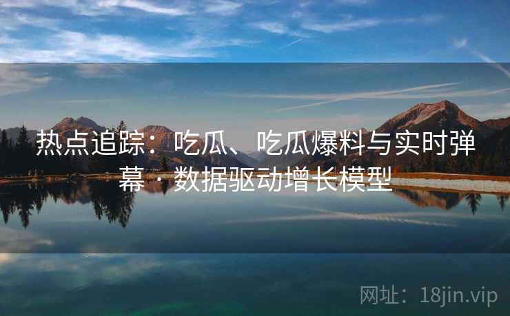 热点追踪：吃瓜、吃瓜爆料与实时弹幕 · 数据驱动增长模型