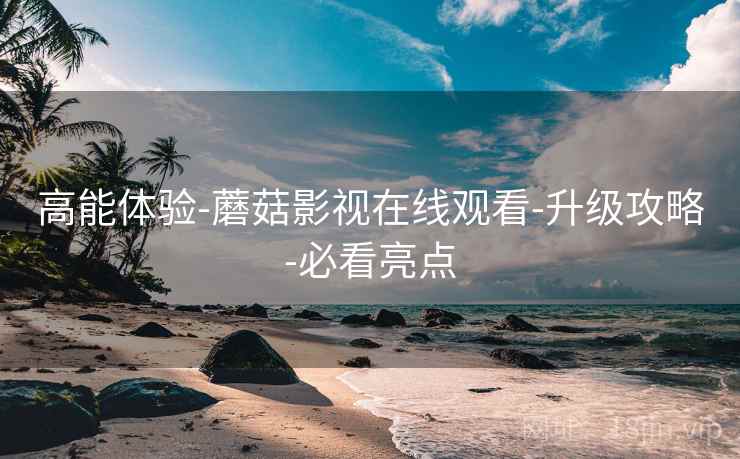 高能体验-蘑菇影视在线观看-升级攻略-必看亮点