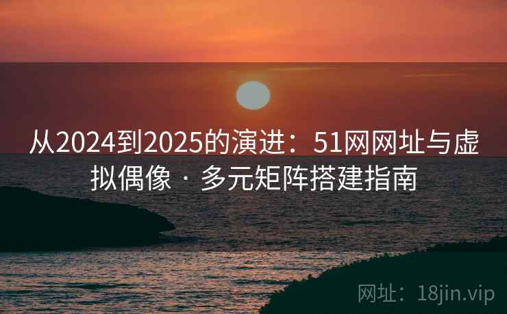 从2024到2025的演进：51网网址与虚拟偶像 · 多元矩阵搭建指南