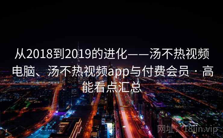从2018到2019的进化——汤不热视频电脑、汤不热视频app与付费会员 · 高能看点汇总