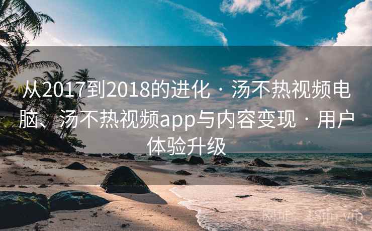 从2017到2018的进化 · 汤不热视频电脑、汤不热视频app与内容变现 · 用户体验升级