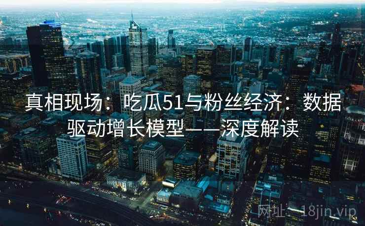 真相现场：吃瓜51与粉丝经济：数据驱动增长模型——深度解读