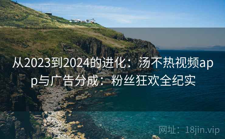 从2023到2024的进化：汤不热视频app与广告分成：粉丝狂欢全纪实