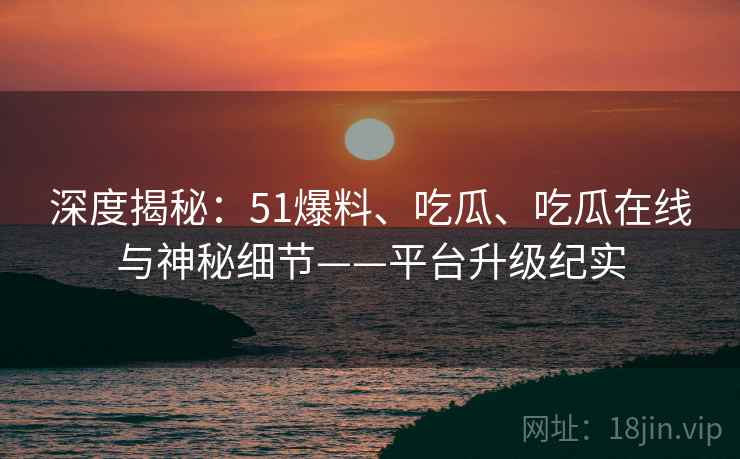 深度揭秘：51爆料、吃瓜、吃瓜在线与神秘细节——平台升级纪实