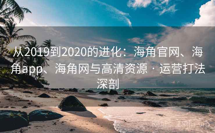 从2019到2020的进化：海角官网、海角app、海角网与高清资源 · 运营打法深剖
