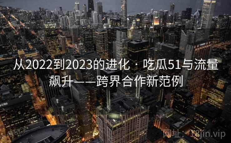 从2022到2023的进化 · 吃瓜51与流量飙升——跨界合作新范例