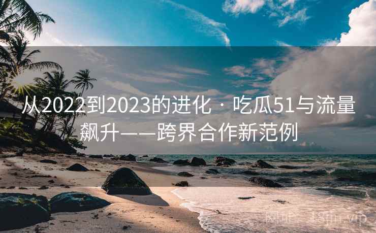 从2022到2023的进化 · 吃瓜51与流量飙升——跨界合作新范例