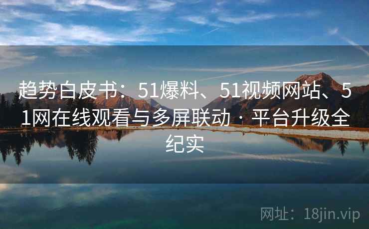 趋势白皮书：51爆料、51视频网站、51网在线观看与多屏联动 · 平台升级全纪实