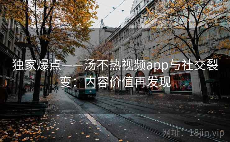 独家爆点——汤不热视频app与社交裂变：内容价值再发现