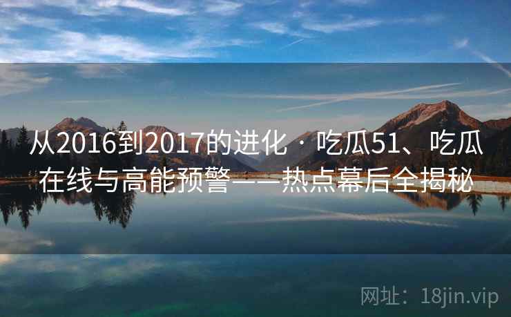 从2016到2017的进化 · 吃瓜51、吃瓜在线与高能预警——热点幕后全揭秘