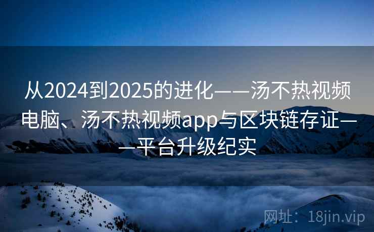 从2024到2025的进化——汤不热视频电脑、汤不热视频app与区块链存证——平台升级纪实