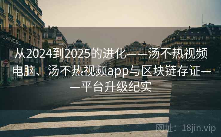 从2024到2025的进化——汤不热视频电脑、汤不热视频app与区块链存证——平台升级纪实