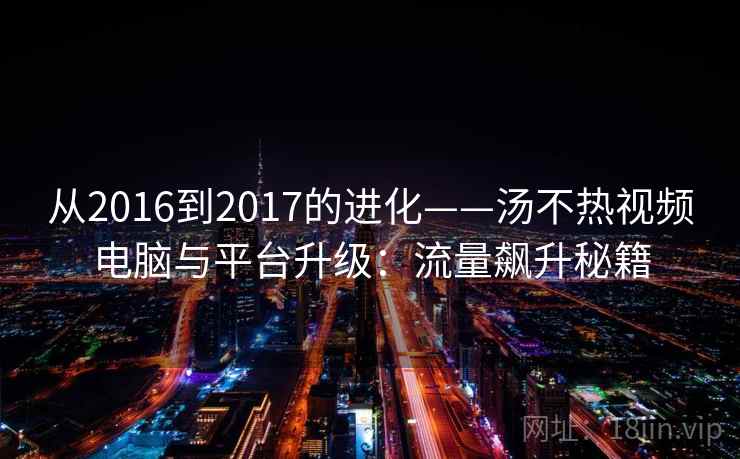 从2016到2017的进化——汤不热视频电脑与平台升级：流量飙升秘籍