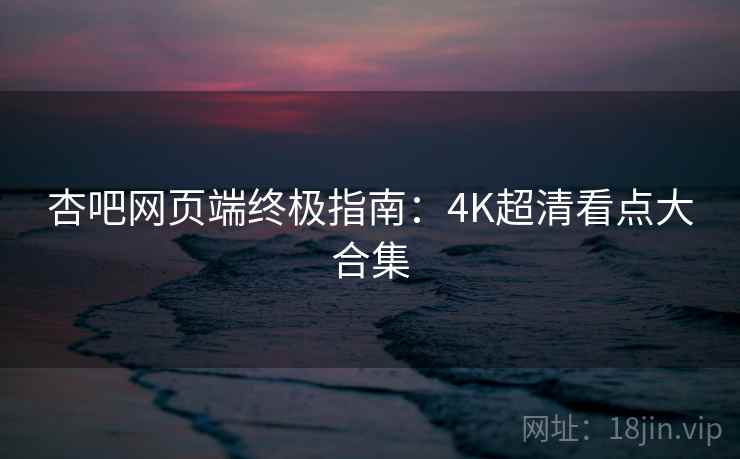 杏吧网页端终极指南：4K超清看点大合集