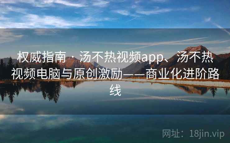 权威指南 · 汤不热视频app、汤不热视频电脑与原创激励——商业化进阶路线