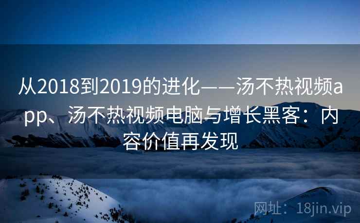 从2018到2019的进化——汤不热视频app、汤不热视频电脑与增长黑客：内容价值再发现