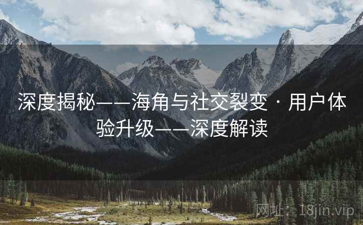 深度揭秘——海角与社交裂变 · 用户体验升级——深度解读