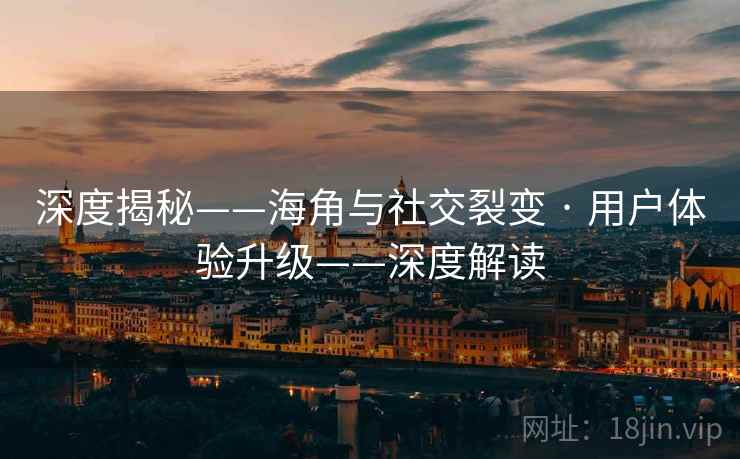 深度揭秘——海角与社交裂变 · 用户体验升级——深度解读