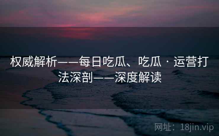 权威解析——每日吃瓜、吃瓜 · 运营打法深剖——深度解读