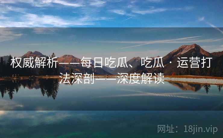 权威解析——每日吃瓜、吃瓜 · 运营打法深剖——深度解读