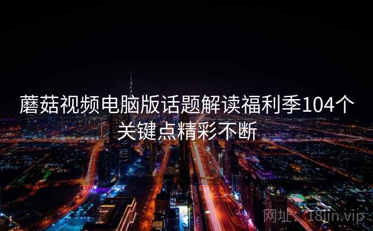 蘑菇视频电脑版话题解读福利季104个关键点精彩不断