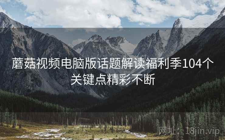 蘑菇视频电脑版话题解读福利季104个关键点精彩不断
