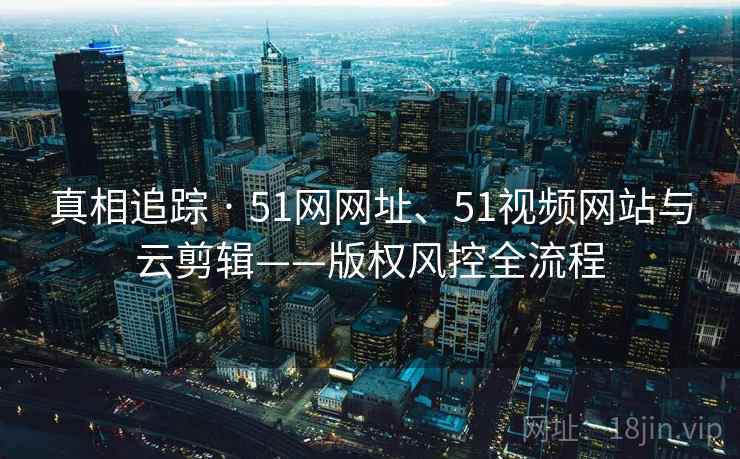 真相追踪 · 51网网址、51视频网站与云剪辑——版权风控全流程