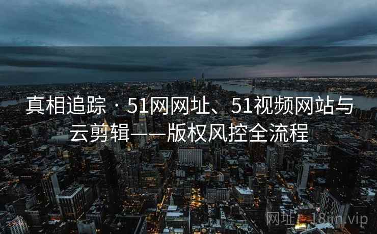 真相追踪 · 51网网址、51视频网站与云剪辑——版权风控全流程