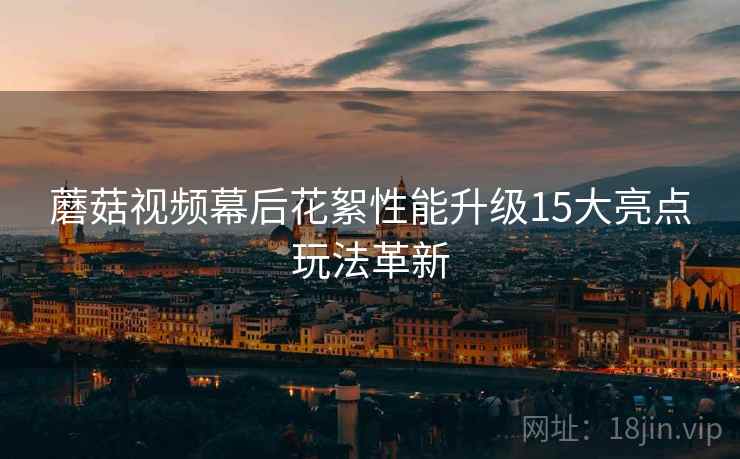 蘑菇视频幕后花絮性能升级15大亮点玩法革新