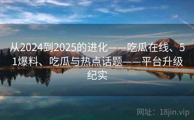 从2024到2025的进化——吃瓜在线、51爆料、吃瓜与热点话题——平台升级纪实