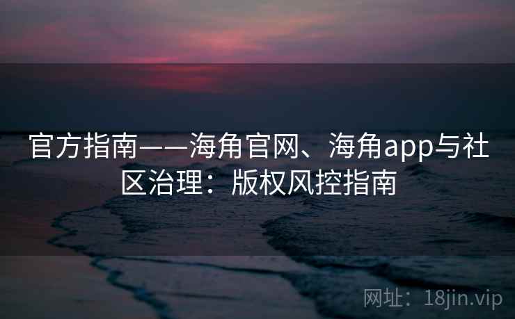 官方指南——海角官网、海角app与社区治理：版权风控指南