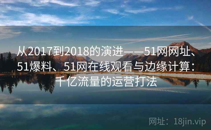 从2017到2018的演进——51网网址、51爆料、51网在线观看与边缘计算：千亿流量的运营打法