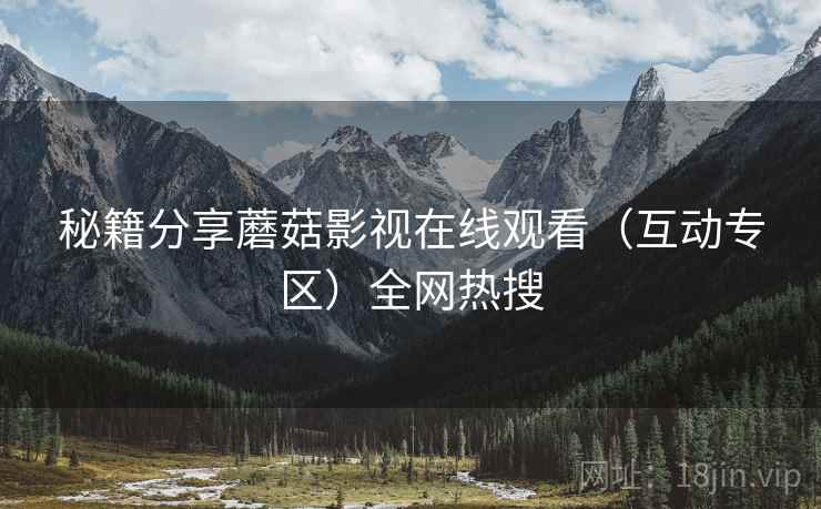 秘籍分享蘑菇影视在线观看（互动专区）全网热搜