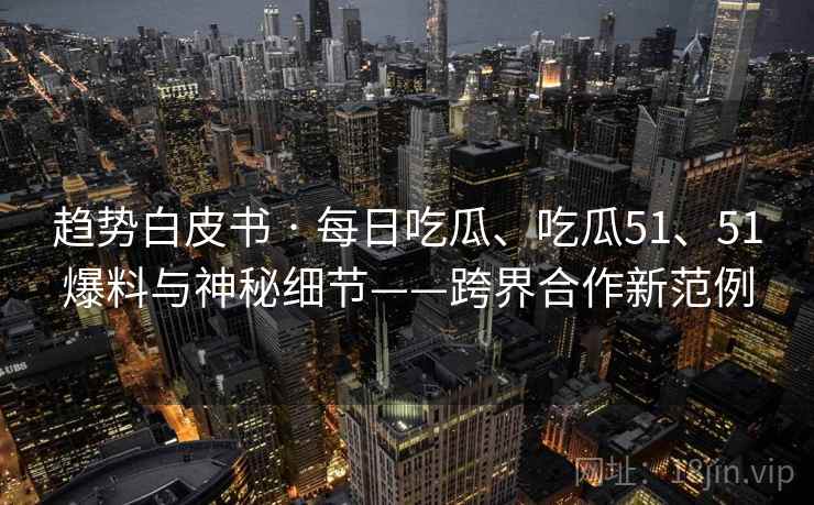 趋势白皮书 · 每日吃瓜、吃瓜51、51爆料与神秘细节——跨界合作新范例