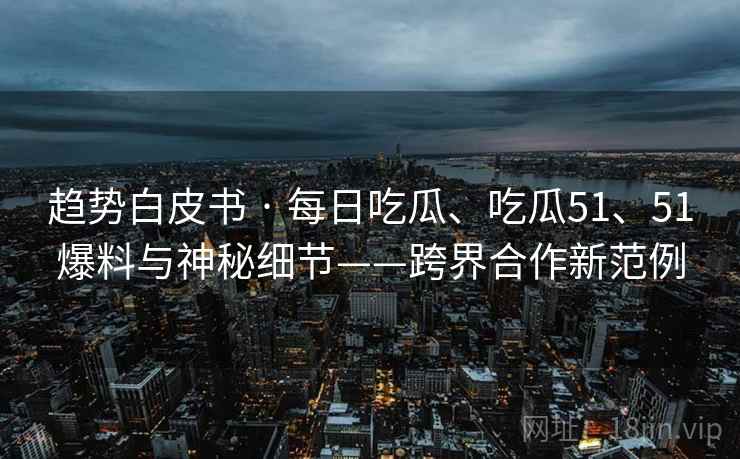 趋势白皮书 · 每日吃瓜、吃瓜51、51爆料与神秘细节——跨界合作新范例