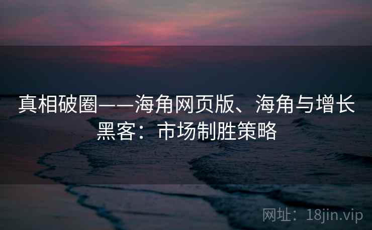 真相破圈——海角网页版、海角与增长黑客：市场制胜策略