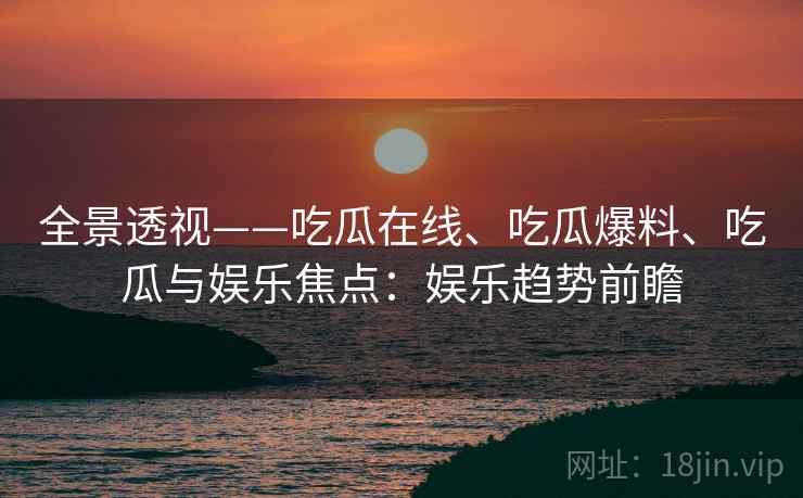 全景透视——吃瓜在线、吃瓜爆料、吃瓜与娱乐焦点：娱乐趋势前瞻