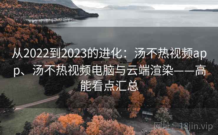 从2022到2023的进化：汤不热视频app、汤不热视频电脑与云端渲染——高能看点汇总