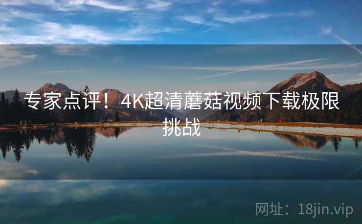 专家点评！4K超清蘑菇视频下载极限挑战