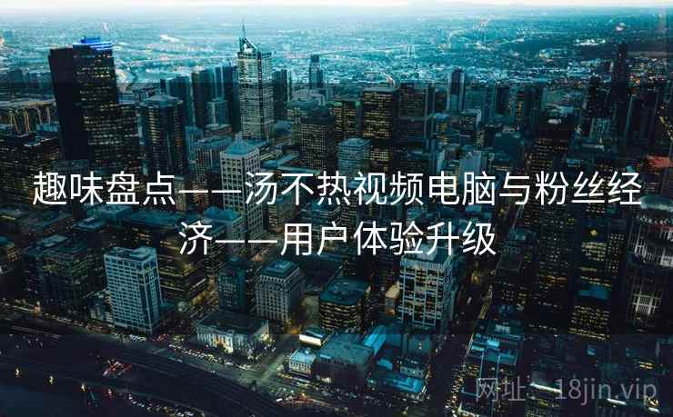 趣味盘点——汤不热视频电脑与粉丝经济——用户体验升级