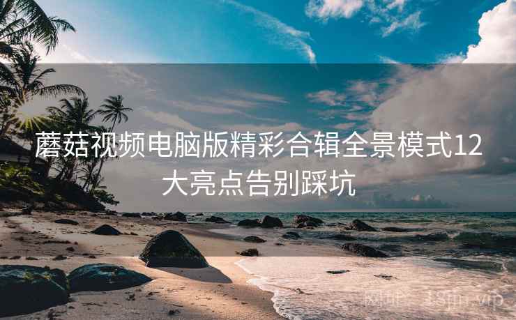 蘑菇视频电脑版精彩合辑全景模式12大亮点告别踩坑