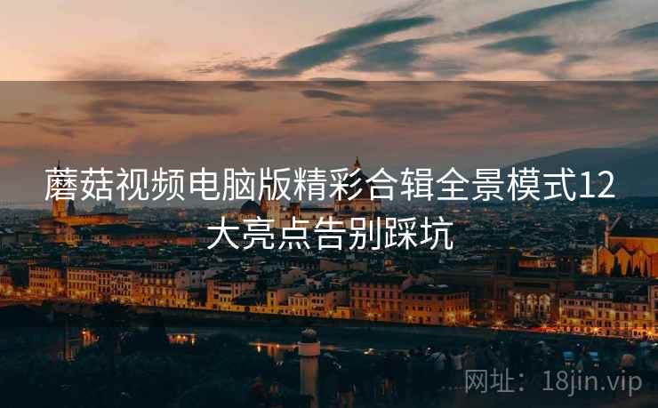 蘑菇视频电脑版精彩合辑全景模式12大亮点告别踩坑